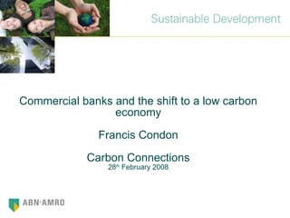Commercial banks and the shift to a low carbon economy Francis Condon Carbon Connections 28 th  February 2008 
