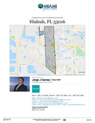 Jorge J Gomez REALTOR®
COMMERCIAL BESTBUSINESSES REPORT
Hialeah, FL 33016
P| r| e| s| e| n| t| e| d| | b| y
Florida Real Estate License: 3241061
W| o| rk| :| | (| 305| )| | 747| -| 5580 | M| o| b| i| l| e| :| | (| 305| )| | 747| -| 5580 | F| a| x| :| | (| 305| )| | 857| -| 3636
M| a| i| n| :| | j| j| g| o| m| e| z| re| a| l| t| o| r@| g| m| a| i| l| .| c| o| m |
O| t| h| e| r | 1| :| | e| x| c| l| u| si| v| e| p| ro| p| e| rt| i| e| si| n| m| i| a| m| i| @| g| m| a| i| l| .| c| o| m |
O| t| h| e| r | 2| :| | v| i| p| m| i| a| m| i| re| a| l| e| st| a| t| e| @| g| m| a| i| l| .| c| o| m
O| ffi| c| e| :| | h| t| t| p| s:| /| /| y| o| u| rm| i| a| m| i| re| a| l| e| st| a| t| e| a| g| e| n| t| .| c| o| m |
O| t| h| e| r:| | h| t| t| p| :| /| /| j| o| rg| e| j| g| o| m| e| z| .| c| o| m | O| t| h| e| r:| | h| t| t| p| s:| /| /| v| i| p| m| i| a| m| i| re| a| l| e| st| a| t| e| .| m| x
Fortune International Realty
2666| | B| r| i| c| k| e| l| l| | A| v| e
M| i| a| m| i, | F| L| | 33129
Copyright 2019Realtors PropertyResource®LLC. All Rights Reserved.
Informationis not guaranteed. Equal Housing Opportunity. 2/8/2019
 