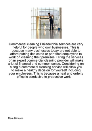 Commercial cleaning Philadelphia services are very
    helpful for people who own businesses. This is
   because many businesses today are not able to
 afford putting dedicated or part time employees to
work on cleaning their premises. Hiring the services
of an expert commercial cleaning provider will make
a lot of financial and common sense. Considering on
 hiring a commercial cleaning service will allow you
   to make a healthy decision for yourself including
your employees. This is because a neat and orderly
       office is conducive to productive work.




More Bonuses
 