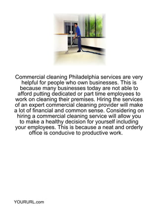Commercial cleaning Philadelphia services are very
    helpful for people who own businesses. This is
   because many businesses today are not able to
 afford putting dedicated or part time employees to
work on cleaning their premises. Hiring the services
of an expert commercial cleaning provider will make
a lot of financial and common sense. Considering on
 hiring a commercial cleaning service will allow you
   to make a healthy decision for yourself including
your employees. This is because a neat and orderly
       office is conducive to productive work.




YOURURL.com
 