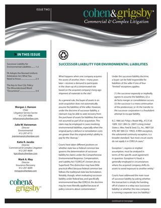 ISSUE ONE
uIN THIS ISSUE
ISSUE TWO
Commercial &Complex Litigation
SUCCESSOR LIABILITY FOR ENVIRONMENTAL LIABILITIES
Morgan J. Hanson
Chair
Litigation Service Sector
412-297-4996
mhanson@cohenlaw.com
Julie W. Vanneman
Director
Environmental
412-297-4715
jvanneman@cohenlaw.com
Katie R. Jacobs
Director
Commercial & Complex Litigation
412-297-4609
kjacobs@cohenlaw.com
Mark A. May
Director
Insurance Recovery
412-297-4699
mmay@cohenlaw.com
What happens when one company acquires
the assets of another, then—many years
later—receives a demand to participate
in the clean-up of a contaminated site
based on the acquired company’s long-ago
shipment of materials to the site?
As a general rule, the buyer of assets in an
asset acquisition does not automatically
assume the liabilities of the seller. However,
under the doctrine of successor liability, a
claimant may be able to seek recovery from
the purchaser of assets for liabilities that were
not assumed as part of an acquisition. This
claim may be employed in cases involving
environmental liabilities, especially when the
original party is defunct or remediation costs
are greater than the original entity’s ability to
pay for the cleanup.1
Courts have taken different positions on
whether state law or federal common law
governs the determination of successor
liability for claims under the Comprehensive
Environmental Response, Compensation,
and Liability Act (“CERCLA”), known also as
Superfund. This distinction may have little
practical effect because federal common law
follows the traditional state law formulation.
Notably, though, when evaluating successor
liability under federal law, and specifically
environmental laws like CERCLA, the doctrine
may be more liberally applied because of
policy concerns about contamination.2
Under the successor liability doctrine,
a buyer can be held responsible for
liabilities of the seller if one of four
“limited”exceptions applies:
(1) the successor expressly or impliedly
agrees to assume the liabilities; (2) a
de facto merger or consolidation occurs;
(3) the successor is a mere continuation
of the predecessor; or (4) the transfer to
the successor corporation is a fraudulent
attempt to escape liability.
K.C.1986 Ltd. P’ship v. Reade Mfg., 472 F.3d
1009, 1021 (8th Cir. 2007) (citing United
States v. Mex. Feed & Seed, Co., Inc., 980 F.2d
478, 487 (8th Cir. 1992)). A fifth exception,
the substantial continuity exception, is a
broader standard,3
but most circuit courts
do not apply it in CERCLA cases.4
Exception 1, express or implied
assumption, must be analyzed in
terms of the specific asset agreement
in question. Exception 4, fraud, is
generally employed in circumstances
where the acquired company shifts its
assets to avoid exposure to another entity.5
Courts have addressed the main issue
of successor liability by asking whether
the transaction is simply the handing
off of a baton in a relay race (successor
liability) or whether the new company
is running a separate race (no liability).6
Successor Liability for
Environmental Liabilities.........1-2
PA Adopts the Revised Uniform
Arbitration Act: What You
Need to Know..............................2-3
The Key to Your CGL Policy:
The Misunderstood Word:
“Occurrence”.................................3-4
(continued on next page)
 