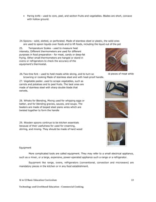 • Paring knife - used to core, peel, and section fruits and vegetables. Blades are short, concave with hollow ground. 
24. Spoons - solid, slotted, or perforated. Made of stainless steel or plastic, the solid ones are used to spoon liquids over foods and to lift foods, including the liquid out of the pot 
25. Temperature Scales - used to measure heat intensity. Different thermometers are used for different purposes in food preparation - for meat, candy or deep-fat frying. Other small thermometers are hanged or stand in ovens or refrigerators to check the accuracy of the equipment’s thermostat. 
26. Two-tine fork - used to hold meats while slicing, and to turn so 
browning or cooking Made of stainless steel and with heat-proof handle. 
27. Vegetable peeler. used to scrape vegetables, such as carrots and potatoes and to peel fruits. The best ones are made of stainless steel with sharp double blade that swivels. 
28. Whisks for Blending, Mixing used for whipping eggs or batter, and for blending gravies, sauces, and soups. The beaters are made of looped steel piano wires which are twisted together to form the handle 
id pieces of meat while 
29. Wooden spoons continue to be kitchen essentials because of their usefulness for used for creaming, stirring, and mixing. They should be made of hard wood 
Equipment 
More complicated tools are called equipment. They may refer to a small electrical appliance, such as a mixer, or a large, expensive, power-operated appliance such a range or a refrigerator. 
Equipment like range, ovens, refrigerators (conventional, convection and microwave) are mandatory pieces in the kitchen or in any food establishment. 
K to 12 Basic Education Curriculum 
Technology and Livelihood Education - Commercial Cooking 
13  