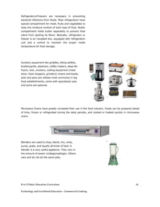 Refrigerators/Freezers are necessary in preventing bacterial infections from foods. Most refrigerators have special compartment for meat, fruits and vegetables to keep the moisture content of each type of food. Butter compartment holds butter separately to prevent food odors from spoiling its flavor. Basically, refrigerator or freezer is an insulated box, equipped with refrigeration unit and a control to maintain the proper inside temperature for food storage. 
Auxiliary equipment like griddles, tilting skillets, broilers/grills, steamers, coffee makers, deep-fat fryers, wok, crockery, cutting equipment (meat slicer, food choppers, grinders) mixers and bowls, pots and pans are utilized most commonly in big food establishments, some with specialized uses and some are optional. 
Microwave Ovens have greatly increased their use in the food industry. Foods can be prepared ahead of time, frozen or refrigerated during the slack periods, and cooked or heated quickly in microwave ovens 
Blenders are used to chop, blend, mix, whip, puree, grate, and liquefy all kinds of food. A blender is a very useful appliance. They vary in the amount of power (voltage/wattage). Others vary and do not do the same jobs. 
K to 12 Basic Education Curriculum 
Technology and Livelihood Education - Commercial Cooking 
14  