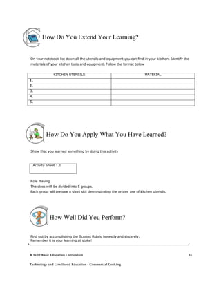 How Do You Extend Your Learning? 
On your notebook list down all the utensils and equipment you can find in your kitchen. Identify the materials of your kitchen tools and equipment. Follow the format below KITCHEN UTENSILS MATERIAL 1. 2. 3. 4. 5. 
How Do You Apply What You Have Learned? 
Show that you learned something by doing this activity 
Activity Sheet 1.1 
Role Playing 
The class willl be divided into 5 groups. 
Each group will prepare a short skit demonstrating the proper use of kitchen utensils. 
How Well Did You Perform? 
Find out by accomplishing the Scoring Rubric honestly and sincerely. 
Remember it is your learning at stake! 
V. _______________________________________________________________________________________________________________________________________________________________ / 
K to 12 Basic Education Curriculum 
Technology and Livelihood Education - Commercial Cooking 
16  