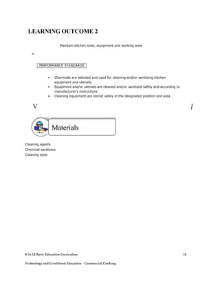 LEARNING OUTCOME 2 
Maintain kitchen tools, equipment and working area 
v. 
PERFORMANCE STANDARDS 
• Chemicals are selected and used for cleaning and/or sanitizing kitchen equipment and utensils 
• Equipment and/or utensils are cleaned and/or sanitized safely and according to manufacturer’s instructions 
• Cleaning equipment are stored safely in the designated position and area 
V 
J 
Cleaning agents Chemical sanitizers Cleaning tools 
K to 12 Basic Education Curriculum 
18 
Technology and Livelihood Education - Commercial Cooking  