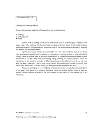 Information Sheet 2.2 
Cleaning and sanitizing utensils 
There are three steps needed to effectively clean and sanitize utensils: 
• washing; 
• sanitizing; and 
• drying. 
Utensils such as cutting boards, bowls and knives need to be thoroughly washed in warm soapy water. After washing, the utensils should look clean and there should be no food or anything else visible on them. Effective cleaning will remove most of the dangerous bacteria present. Sanitising will then kill any that might remain. 
A dishwasher is very effective at sanitizing if it has a hot wash and drying cycle. If you do not have a dishwasher, you will need to sanitise in a sink using a chemical sanitiser or very hot water. If using a chemical sanitizer such as a sodium hypochlorite- or quaternary ammonium-based solution, ensure that it can be safely used for sanitizing eating, drinking and cooking utensils. Follow the instructions on the container carefully, as different sanitizers work in different ways. If you are using very hot water, take extra care to avoid being scalded. All utensils must then be thoroughly dried before they are re-used. Air-drying is best but tea towels can be used if they are clean. 
If you are washing up at an event being held outdoors, make sure you have access to plenty of hot water. If hot water is not available, disposable eating and drinking utensils should be used and enough cooking utensils provided to last the duration of the event so that washing up is not necessary. 
K to 12 Basic Education Curriculum 
Technology and Livelihood Education - Commercial Cooking 
23  