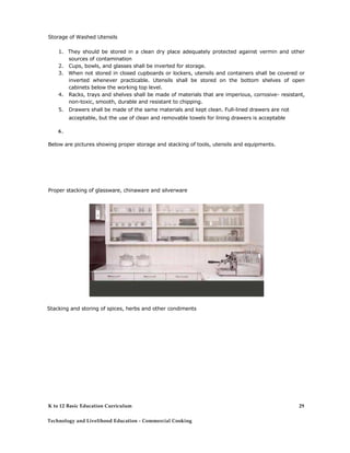 Storage of Washed Utensils 
1. They should be stored in a clean dry place adequately protected against vermin and other sources of contamination 
2. Cups, bowls, and glasses shall be inverted for storage. 
3. When not stored in closed cupboards or lockers, utensils and containers shall be covered or inverted whenever practicable. Utensils shall be stored on the bottom shelves of open cabinets below the working top level. 
4. Racks, trays and shelves shall be made of materials that are imperious, corrosive- resistant, non-toxic, smooth, durable and resistant to chipping. 
5. Drawers shall be made of the same materials and kept clean. Full-lined drawers are not acceptable, but the use of clean and removable towels for lining drawers is acceptable 
6. 
Below are pictures showing proper storage and stacking of tools, utensils and equipments. 
Proper stacking of glassware, chinaware and silverware 
Stacking and storing of spices, herbs and other condiments 
K to 12 Basic Education Curriculum 
Technology and Livelihood Education - Commercial Cooking 
29  