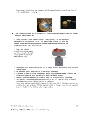 • Brown sugar. Pack into cup just enough to hold its shape when turned out off cup. Level off with a spatula before emptying. 
' 
• Level a measuring spoon with straight edge of a knife to measure small amounts of salt, pepper, leavening agents or solid fats. 
• Liquid ingredients. liquid measuring cup -- a glass or plastic cup with graduated markings on the side. Place the cup on a flat, level surface. Hold the cup firmly and pour the desired amount or liquid into the cup.Lean over and view the liquid at eye level to make sure it is the proper amount. 
• Check and calibrate timers/thermometers, scales and other measuring devices according to manufacturer’s manual before using. 
• Ingredients which measure by volume and by weight demand standardized measuring tools and equipment. 
• Do not shake the dry measuring cup to level off dry ingredients. 
• It is easier to weigh fat, butter, margarine if bought in pre-measured sticks. If fat does not come in pre-measured sticks, use a scale to weigh the needed amount. 
• Liquids should be poured into cup in desired level. Cup should stand on a flat surface. 
• Spring scales should be adjusted so that pointer is at zero (0). Place pan, bowl, or piece of waxed paper on scale to hold ingredient to be measured. 
• When using balance scales, place the pan on the left-hand side of the balance and the pan weight on the right-hand side. Add the required weights to the right-hand side and adjust the beam on the bar so that the total is the weight needed. 
K to 12 Basic Education Curriculum 
Technology and Livelihood Education - Commercial Cooking 
39  