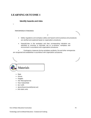 LEARNING OUTCOME 1 
Identify hazards and risks 
V 
PERFORMANCE STANDARDS 
7 
• Safety regulations and workplace safety and hazard control practices and procedures are clarified and explained based on organization procedures. 
• Hazards/risks in the workplace and their corresponding indicators are identified to minimize or eliminate risk to co-workers, workplace and environment in accordance with organization procedures. 
• Contingency measures during workplace accidents, fire and other emergencies are recognized and established in accordance with organization procedures. 
• Mask 
• Gloves 
• Goggles 
• Hair Net/cap/bonnet 
• Face mask/shield 
• Ear muffs 
• Apron/Gown/coverall/jump suit 
• Anti-static suits 
K to 12 Basic Education Curriculum 
Technology and Livelihood Education - Commercial Cooking 
73  