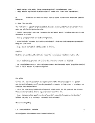 • Where possible, cash should not be left on the premises outside business hours. 
• Empty the cash register over-night and leave the drawer open as this often deters thieves. 
D. Protecting your staff and visitors from accidents. “Prevention is better (and cheaper) than cure”. 
■ Slips, Trips and Falls 
The most common type of workplace accident, these can be easily and cheaply prevented in most cases and will often bring other benefits. 
• Keeping the premises clean, tidy, congestion-free and well lit will go a long way to preventing most of this type of accident. 
• Clear up spillage promptly and post warning notices. 
• Repair or replace damaged floor coverings immediately - especially on stairways and areas where the public have access. 
• Keep a clearly marked first-aid kit available at all times. 
Electricity 
Electricity can, and does, kill and the law insists that your electrical installation must be safed 
• Ensure electrical equipment is only used for the purpose for which it was designed. 
• Use a qualified electrician for electrical installation work and for regular testing of portable electrical items to ensure they are in good working order. 
Fire safety 
Carrying out a fire risk assessment is a legal requirement for all businesses (even one- person operations); this helps prevent fires and ensures swift evacuation of the premises by employees and the public in the event of a fire. 
• Ensure you have clearly signed and unobstructed escape routes and that your staff are aware of the evacuation procedure. Arrange regular practices to reinforce this. 
• Ensure that you make a specific member of your staff responsible for customers’ and visitors’ safety in the event of an emergency evacuation of the premises. 
Manual handling/lifting 
K to 12 Basic Education Curriculum 
Technology and Livelihood Education - Commercial Cooking 
81  