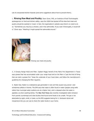 List of unexpected kitchen hazards (and some suggestions about how to prevent them). 
1. Rinsing Raw Meat and Poultry. Dean Cliver, PhD, an Institute of Food Technologists spokesperson on food and kitchen safety, says the USDA has backed off the idea that meat and poultry should be washed or rinsed—in fact, the organization’s website says there’s no need to do so. “Sometimes you may buy a chicken, and it has salmonella. If you cook it thoroughly, it would kill it,” Cliver says. “Washing it might spread the salmonella around.” 
Rinsing raw meat and poultry 
3.. A Greasy Range Hood and Filter. Captain Peggy Harrell of the Plano Fire Department in Texas says grease that has accumulated under your range hood and on the filter is “just the kind of thing that can start a grease fire.” Keep the underside of your hood clean, and follow the manufacturer’s guidelines for changing the filter regularly. 
3. Radon Gas. Radon is a radioactive gas generated in rock soil that causes lung cancer—and sometimes collects in homes. The EPA says that radon is often found in water (people using wells rather than municipal water systems are at a higher risk), and is released when the water is agitated, as when washing dishes. The New York Times also recently investigated radon emission from granite countertops and cited studies that found some levels to be unsafe. The gas is not detectable by sight, smell, or taste, so the EPA suggests testing for it. Hardware stores sell inexpensive kits you can use to check the radon levels in your home. 
K to 12 Basic Education Curriculum 
Technology and Livelihood Education - Commercial Cooking 
88  