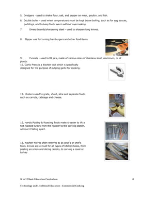 5. Dredgers - used to shake flour, salt, and pepper on meat, poultry, and fish.
6. Double boiler - used when temperatures must be kept below boiling, such as for egg sauces,
puddings, and to keep foods warm without overcooking.
7. Emery boards/sharpening steel - used to sharpen long knives.
8. Flipper use for turning hamburgers and other food items
9. Funnels - used to fill jars, made of various sizes of stainless steel, aluminum, or of
plastic
10. Garlic Press is a kitchen tool which is specifically
designed for the purpose of pulping garlic for cooking.
11. Graters used to grate, shred, slice and separate foods
such as carrots, cabbage and cheese.
12. Handy Poultry & Roasting Tools make it easier to lift a
hot roasted turkey from the roaster to the serving platter,
without it falling apart.
13. Kitchen Knives often referred to as cook's or chef's
tools, knives are a must for all types of kitchen tasks, from
peeling an onion and slicing carrots, to carving a roast or
turkey
K to 12 Basic Education Curriculum
Technology and Livelihood Education - Commercial Cooking
10
 