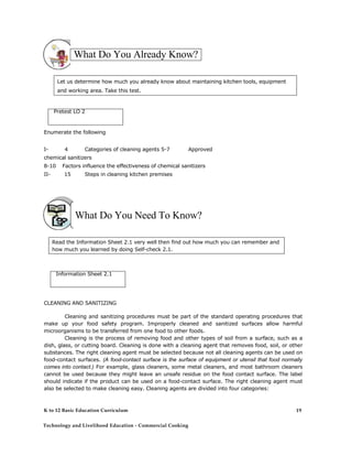 What Do You Already Know?
Let us determine how much you already know about maintaining kitchen tools, equipment
and working area. Take this test.
Pretest LO 2
Enumerate the following
I- 4 Categories of cleaning agents 5-7 Approved
chemical sanitizers
8-10 Factors influence the effectiveness of chemical sanitizers
II- 15 Steps in cleaning kitchen premises
What Do You Need To Know?
Read the Information Sheet 2.1 very well then find out how much you can remember and
how much you learned by doing Self-check 2.1.
Information Sheet 2.1
CLEANING AND SANITIZING
Cleaning and sanitizing procedures must be part of the standard operating procedures that
make up your food safety program. Improperly cleaned and sanitized surfaces allow harmful
microorganisms to be transferred from one food to other foods.
Cleaning is the process of removing food and other types of soil from a surface, such as a
dish, glass, or cutting board. Cleaning is done with a cleaning agent that removes food, soil, or other
substances. The right cleaning agent must be selected because not all cleaning agents can be used on
food-contact surfaces. (A food-contact surface is the surface of equipment or utensil that food normally
comes into contact.) For example, glass cleaners, some metal cleaners, and most bathroom cleaners
cannot be used because they might leave an unsafe residue on the food contact surface. The label
should indicate if the product can be used on a food-contact surface. The right cleaning agent must
also be selected to make cleaning easy. Cleaning agents are divided into four categories:
K to 12 Basic Education Curriculum
Technology and Livelihood Education - Commercial Cooking
19
 