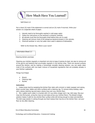 Self-Check 2.2
Put a check (V) mark if the statement is correct and an (X) mark if incorrect. Write your
answer on a separate sheet of paper.
1. Utensils need to be thoroughly washed in cold soapy water.
2. Follow the instructions on the sanitizer’s container carefully.
3. All utensils must then be thoroughly dried before they are re-used.
4. Cleaning will remove most of the dangerous bacteria present in the utensils.
5. Chemical sanitiser or very hot water were used in absence of dishwasher.
Refer to the Answer Key. What is your score?
Information Sheet 2.3
Cleaning kitchen premises
Cleaning your kitchen regularly is important not only to keep it looking its best, but also to remove all
of the germs and bacteria that accumulate regularly in the kitchen area. There are several surfaces
around the kitchen, and by making a homemade versatile cleaning solution, you can easily clean
most of the surfaces with one basic mixture of household ingredients that are probably already in
your kitchen cupboards.
Things You'll Need
• Broom
• Cleaning rags
• Bucket
Instructions
1. Collect loose dust by sweeping the kitchen floor daily with a broom or static sweeper and wiping
down counter tops, tables and other surfaces with a cleaning rag. To remove sticky buildup, wipe
with a damp cleaning rag and wipe a damp mop over your kitchen floor.
2. Mix 1 gallon warm water in a bucket with 1/2 cup white vinegar and 1 tsp. dish soap. Dip your
mop into the bucket, wring the mop out and wipe across your kitchen floors. The diluted vinegar
solution makes it safe for any kitchen floor surface while still strong enough to clean and disinfect.
The dish soap assists in cutting through any food residue that may be on the kitchen floor. Let your
floor air dry after cleaning.
K to 12 Basic Education Curriculum
Technology and Livelihood Education - Commercial Cooking
24
 