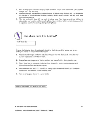 3. Make an all-purpose cleaner in a spray bottle. Combine 3 cups warm water with 1/2 cup white
vinegar and 1 tsp. dish soap.
4. Spray this solution onto kitchen surfaces and wipe off with a damp cleaning rag. This works well
on any type of kitchen surface including cabinetry, sinks, tables, counters and any other area
that requires cleaning.
5. Fill a few bowls with about 1/2 cup each of baking soda. Place these around your kitchen to
absorb odor and keep the kitchen smelling fresh. Open windows to let fresh air circulate, which
is especially useful when cooking strong-smelling foods.
How Much Have You Learned?
Self-Check 2.3
Arrange the following steps chronologically. Use A for the first step, B for second and so on.
Write your answer on a separate sheet of paper.
1. Prepare diluted vinegar solution in a bucket. Dip your mop into the bucket, wring the mop
out and wipe across your kitchen floors.
2. Spray all-purpose cleaner onto kitchen surfaces and wipe off with a damp cleaning rag.
3. Collect loose dust by sweeping the kitchen floor daily with a broom or static sweeper and
wiping down surfaces with a cleaning rag.
4. Fill a few bowls with about 1/2 cup each of baking soda. Place these around your kitchen to
absorb odor and keep the kitchen smelling fresh.
5. Make an all-purpose cleaner in a spray bottle
Refer to the Answer Key. What is your score?
K to 12 Basic Education Curriculum
Technology and Livelihood Education - Commercial Cooking
25
 