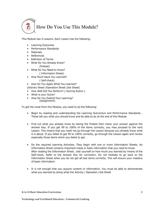 How Do You Use This Module?
This Module has 4 Lessons. Each Lesson has the following:
• Learning Outcomes
• Performance Standards
• Materials
• References
• Definition of Terms
• What Do You Already Know?
(Pretest)
• What Do You Need to Know?
( Information Sheet)
• How Much Have You Learned?
( Self-check)
• How Do You Apply What You Learned?
(Activity Sheet /Operation Sheet /Job Sheet)
• How Well Did You Perform? ( Scoring Rubric )
• What is your Score?
• How Do You Extend Your Learning?
(Assignment)
To get the most from this Module, you need to do the following:
• Begin by reading and understanding the Learning Outcome/s and Performance Standards .
These tell you what you should know and be able to do at the end of this Module.
• Find out what you already know by taking the Pretest then check your answer against the
Answer Key. If you get 99 to 100% of the items correctly, you may proceed to the next
Lesson. This means that you need not go through the Lesson because you already know what
it is about. If you failed to get 99 to 100% correctly, go through the Lesson again and review
especially those items which you failed to get.
• Do the required Learning Activities. They begin with one or more Information Sheets. An
Information Sheet contains important notes or basic information that you need to know.
After reading the Information Sheet , test yourself on how much you learned by means of the
Self-check. Refer to the Answer Key for correction. Do not hesitate to go back to the
Information Sheet when you do not get all test items correctly. This will ensure your mastery
of basic information.
• It is not enough that you acquire content or information. You must be able to demonstrate
what you learned by doing what the Activity / Operation /Job Sheet
K to 12 Basic Education Curriculum
Technology and Livelihood Education - Commercial Cooking
3
 