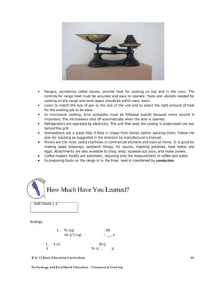 • Ranges, sometimes called stoves, provide heat for cooking on top and in the oven. The
controls for range heat must be accurate and easy to operate. Tools and utensils needed for
cooking on the range and work space should be within easy reach.
• Learn to match the size of pan to the size of the unit and to select the right amount of heat
for the cooking job to be done.
• In microwave cooking, time schedules must be followed exactly because every second is
important. The microwaves shut off automatically when the door is opened.
• Refrigerators are operated by electricity. The unit that does the cooling is underneath the box
behind the grill.
• Dishwashers are a great help if food is rinsed from dishes before stacking them. Follow the
plan for stacking as suggested in the direction by manufacturer’s manual.
• Mixers are the most useful machines in commercial kitchens and even at home. It is good for
making salad dressings, sandwich fillings, for sauces, mashing potatoes, beat batter and
eggs. Attachments are also available to chop, whip, squeeze out juice, and make purees.
• Coffee makers mostly are automatic, requiring only the measurement of coffee and water.
• In preparing foods on the range or in the fryer, heat is transferred by conduction.
How Much Have You Learned?
Self-Check 1.1
Analogy
1. % cup : 60
ml 1/3 cup : ___ml
2. 1 oz 30 g
1 % oz _ g
K to 12 Basic Education Curriculum
Technology and Livelihood Education - Commercial Cooking
40
 