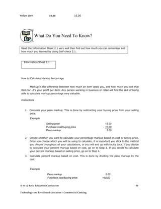 Yellow corn 10.00 15.00
What Do You Need To Know?
Read the Information Sheet 2.1 very well then find out how much you can remember and
how much you learned by doing Self-check 2.1.
Information Sheet 2.1
How to Calculate Markup Percentage
Markup is the difference between how much an item costs you, and how much you sell that
item for--it's your profit per item. Any person working in business or retail will find the skill of being
able to calculate markup percentage very valuable.
Instructions
1. Calculate your peso markup. This is done by subtracting your buying price from your selling
price.
Example
Selling price 15.00
Purchase cost/buying price - 10.00
Peso markup 5.00
2. Decide whether you want to calculate your percentage markup based on cost or selling price.
Once you choose which you will be using to calculate, it is important you stick to the method
you choose throughout all your calculations, or you will end up with faulty data. If you decide
to calculate your percent markup based on cost, go on to Step 3. If you decide to calculate
your percent markup based on selling price, go on to Step 4.
3. Calculate percent markup based on cost. This is done by dividing the peso markup by the
cost.
Example
Peso markup 5.00
Purchase cost/buying price +10.00
K to 12 Basic Education Curriculum
Technology and Livelihood Education - Commercial Cooking
50
 