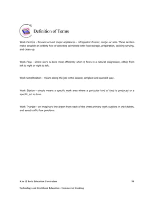 Definition of Terms
Work Centers - focused around major appliances - refrigerator-freezer, range, or sink. These centers
make possible an orderly flow of activities connected with food storage, preparation, cooking serving,
and clean-up.
Work Flow - where work is done most efficiently when it flows in a natural progression, either from
left to right or right to left.
Work Simplification - means doing the job in the easiest, simplest and quickest way.
Work Station - simply means a specific work area where a particular kind of food is produced or a
specific job is done.
Work Triangle - an imaginary line drawn from each of the three primary work stations in the kitchen,
and avoid traffic flow problems.
K to 12 Basic Education Curriculum
Technology and Livelihood Education - Commercial Cooking
54
 