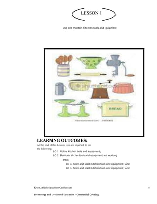 LESSON 1
Use and maintsin Kite hen tools and Equipment
LO 1. Utilize kitchen tools and equipment;
LO 2. Maintain kitchen tools and equipment and working
area;
LO 3. Store and stack kitchen tools and equipment; and
LO 4. Store and stack kitchen tools and equipment; and
LEARNING OUTCOMES:
At the end of this Lesson you are expected to do
the following:
K to 12 Basic Education Curriculum
Technology and Livelihood Education - Commercial Cooking
5
 