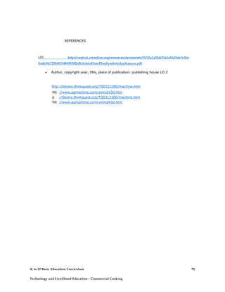 REFERENCES
LO1 http://content.cteonline.org/resources/documents/35/35a2a92d/35a2a92d5da7e3be
8ada54c723bf67448495382e/KitchenFloorPlanSymbolsAppliances.pdf
• Author, copyright year, title, place of publication: publishing house LO 2
http://library.thinkquest.org/TQ0312380/machine.htm
htt
p
htt
p
htt
p
//www.agmachine.com/xmmd43d.htm
//library.thinkquest.org/TQ0312380/machine.htm
//www.agmachine.com/xmmd43d.htm
K to 12 Basic Education Curriculum
Technology and Livelihood Education - Commercial Cooking
70
 