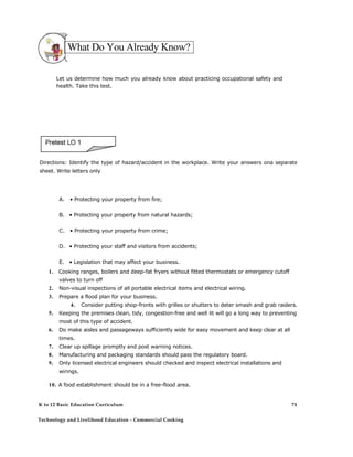 What Do You Already Know?
Let us determine how much you already know about practicing occupational safety and
health. Take this test.
Directions: Identify the type of hazard/accident in the workplace. Write your answers ona separate
sheet. Write letters only
A. • Protecting your property from fire;
B. • Protecting your property from natural hazards;
C. • Protecting your property from crime;
D. • Protecting your staff and visitors from accidents;
E. • Legislation that may affect your business.
1. Cooking ranges, boilers and deep-fat fryers without fitted thermostats or emergency cutoff
valves to turn off
2. Non-visual inspections of all portable electrical items and electrical wiring.
3. Prepare a flood plan for your business.
4. Consider putting shop-fronts with grilles or shutters to deter smash and grab raiders.
5. Keeping the premises clean, tidy, congestion-free and well lit will go a long way to preventing
most of this type of accident.
6. Do make aisles and passageways sufficiently wide for easy movement and keep clear at all
times.
7. Clear up spillage promptly and post warning notices.
8. Manufacturing and packaging standards should pass the regulatory board.
9. Only licensed electrical engineers should checked and inspect electrical installations and
wirings.
10. A food establishment should be in a free-flood area.
K to 12 Basic Education Curriculum
Technology and Livelihood Education - Commercial Cooking
74
 