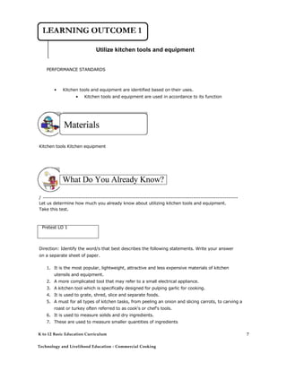 Utilize kitchen tools and equipment
PERFORMANCE STANDARDS
• Kitchen tools and equipment are identified based on their uses.
• Kitchen tools and equipment are used in accordance to its function
Kitchen tools Kitchen equipment
What Do You Already Know?
/ ---------------------------------------------------------------------------------------------------------
Let us determine how much you already know about utilizing kitchen tools and equipment.
Take this test.
Pretest LO 1
Direction: Identify the word/s that best describes the following statements. Write your answer
on a separate sheet of paper.
1. It is the most popular, lightweight, attractive and less expensive materials of kitchen
utensils and equipment.
2. A more complicated tool that may refer to a small electrical appliance.
3. A kitchen tool which is specifically designed for pulping garlic for cooking.
4. It is used to grate, shred, slice and separate foods.
5. A must for all types of kitchen tasks, from peeling an onion and slicing carrots, to carving a
roast or turkey often referred to as cook's or chef's tools.
6. It is used to measure solids and dry ingredients.
7. These are used to measure smaller quantities of ingredients
K to 12 Basic Education Curriculum
Technology and Livelihood Education - Commercial Cooking
7
 