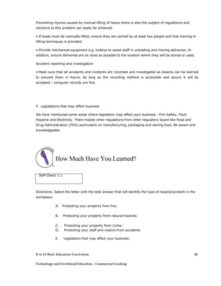 Preventing injuries caused by manual lifting of heavy items is also the subject of regulations and
solutions to this problem can easily be achieved.
• If loads must be manually lifted, ensure they are carried by at least two people and that training in
lifting techniques is provided.
• Provide mechanical equipment e.g. trolleys to assist staff in unloading and moving deliveries. In
addition, ensure deliveries are as close as possible to the location where they will be stored or used.
Accident reporting and investigation
• Make sure that all accidents and incidents are recorded and investigated as lessons can be learned
to prevent them in future. As long as the recording method is accessible and secure it will be
accepted - computer records are fine.
F. Legislations that may affect business
We have mentioned some areas where legislation may affect your business - Fire Safety, Food
Hygiene and Electricity. There maybe other regulations from other regulatory board like Food and
Drug Administration (FDA) particularly on manufacturing, packaging and storing food. Be aware and
knowledgeable.
How Much Have You Learned?
Self-Check 1.1
Directions: Select the letter with the best answer that will identify the type of hazard/accident in the
workplace.
A. Protecting your property from fire;
B. Protecting your property from natural hazards;
C. Protecting your property from crime;
D. Protecting your staff and visitors from accidents
E. Legislation that may affect your business.
K to 12 Basic Education Curriculum
Technology and Livelihood Education - Commercial Cooking
82
 