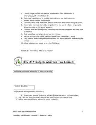 1. Cooking ranges, boilers and deep-fat fryers without fitted thermostats or
emergency cutoff valves to turn off .
2. Non-visual inspections of all portable electrical items and electrical wiring.
3. Prepare a flood plan for your business
4. Consider putting shop-fronts with grilles or shutters to deter smash and grab raiders.
5. Keeping the premises clean, tidy, congestion-free and well lit will go a long way to
preventing most of this type of accident.
6. Do make aisles and passageways sufficiently wide for easy movement and keep clear
at all times.
7. Clear up spillage promptly and post warning notices.
8. Manufacturing and packaging standards should pass the regulatory board.
9. Only licensed electrical engineers should check and inspect electrical installations and
wirings.
10. A food establishment should be in a free-flood area.
Refer to the Answer Key. What is your score?
How Do You Apply What You Have Learned?
Show that you learned something by doing this activity
Activity Sheet 1.1
Slogan/Poster Making Contest (Individual )
1. Draw/ make slogans/ posters on safety and hygiene practices in the workplace.
2. Use 2 x 4 feet illustration board, appropriate color medium and drawing tools.
3. Submit your output to your teacher for proper evaluation.
K to 12 Basic Education Curriculum
Technology and Livelihood Education - Commercial Cooking
83
 