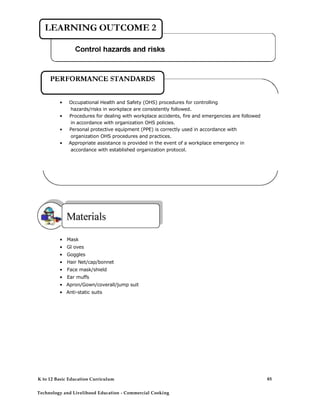• Occupational Health and Safety (OHS) procedures for controlling
hazards/risks in workplace are consistently followed.
• Procedures for dealing with workplace accidents, fire and emergencies are followed
in accordance with organization OHS policies.
• Personal protective equipment (PPE) is correctly used in accordance with
organization OHS procedures and practices.
• Appropriate assistance is provided in the event of a workplace emergency in
accordance with established organization protocol.
• Mask
• Gl oves
• Goggles
• Hair Net/cap/bonnet
• Face mask/shield
• Ear muffs
• Apron/Gown/coverall/jump suit
• Anti-static suits
K to 12 Basic Education Curriculum
Technology and Livelihood Education - Commercial Cooking
85
 