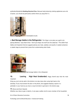 publicationResidential Building Electrical Fires. Because heat-producing cooking appliances use a lot
of power, you should be particularly careful where you plug them in.
Overloaded circuits
9. Bad Storage Habits in the Refrigerator. The fridge is one place we ought to be
paying attention,” says Dean Cliver. “Don’t put drippy raw stuff over the salad bar.” The USDA Food
Safety and Inspection Service suggests placing raw meat, seafood, and poultry in sealed containers
or plastic bags to prevent their juices from contaminating other foods.
Bad storage habits in the refrigerator
10. Leaving High Heat Unattended. Peggy Harrell says that the most
important
thing you can to do be safe in the kitchen is to stay close when using high heat on the
stovetop. If you must answer the door or the phone, she suggests keeping a spoon or a
potholder in your hand so you have a visual reminder to get back in the kitchen asap
11. Stove and Oven Hazards
Whether your stove is gas or electric, it can pose a safety risk for every member of the household.
Many people have burned their hands on a hot stove or as a result of
K to 12 Basic Education Curriculum
Technology and Livelihood Education - Commercial Cooking
90
 
