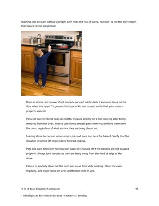 reaching into an oven without a proper oven mitt. The risk of burns, however, is not the only reason
that stoves can be dangerous:
Drop-in stoves can tip over if not properly secured, particularly if someone leans on the
door when it is open. To prevent this type of kitchen hazard, verify that your stove is
properly secured.
Pans not safe for direct heat can shatter if placed directly on a hot cook top after being
removed from the oven. Always use trivets beneath pans when you remove them from
the oven, regardless of what surface they are being placed on.
Leaving stove burners on under empty pots and pans can be a fire hazard. Verify that the
stovetop is turned off when food is finished cooking.
Pots and pans filled with hot food can easily be knocked off if the handles are not situated
properly. Always turn handles so they are facing away from the front of edge of the
stove.
Failure to properly clean out the oven can cause fires while cooking. Clean the oven
regularly, and never leave an oven unattended while in use.
K to 12 Basic Education Curriculum
Technology and Livelihood Education - Commercial Cooking
91
 