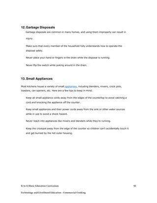 12.Garbage Disposals
Garbage disposals are common in many homes, and using them improperly can result in
injury.
Make sure that every member of the household fully understands how to operate the
disposal safely.
Never place your hand or fingers in the drain while the disposal is running.
Never flip the switch while poking around in the drain.
13. Small Appliances
Most kitchens house a variety of small appliances, including blenders, mixers, crock pots,
toasters, can openers, etc. Here are a few tips to keep in mind:
Keep all small appliance cords away from the edges of the countertop to avoid catching a
cord and knocking the appliance off the counter.
Keep small appliances and their power cords away from the sink or other water sources
while in use to avoid a shock hazard.
Never reach into appliances like mixers and blenders while they're running.
Keep the crockpot away from the edge of the counter so children can't accidentally touch it
and get burned by the hot outer housing.
K to 12 Basic Education Curriculum
Technology and Livelihood Education - Commercial Cooking
92
 