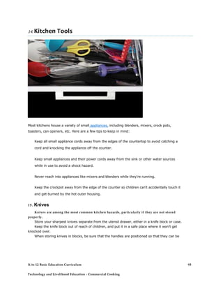 14. Kitchen Tools
Most kitchens house a variety of small appliances, including blenders, mixers, crock pots,
toasters, can openers, etc. Here are a few tips to keep in mind:
Keep all small appliance cords away from the edges of the countertop to avoid catching a
cord and knocking the appliance off the counter.
Keep small appliances and their power cords away from the sink or other water sources
while in use to avoid a shock hazard.
Never reach into appliances like mixers and blenders while they're running.
Keep the crockpot away from the edge of the counter so children can't accidentally touch it
and get burned by the hot outer housing.
15. Knives
Knives are among the most common kitchen hazards, particularly if they are not stored
properly.
Store your sharpest knives separate from the utensil drawer, either in a knife block or case.
Keep the knife block out of reach of children, and put it in a safe place where it won't get
knocked over.
When storing knives in blocks, be sure that the handles are positioned so that they can be
K to 12 Basic Education Curriculum
Technology and Livelihood Education - Commercial Cooking
93
 
