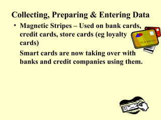 Collecting, Preparing & Entering Data Magnetic Stripes – Used on bank cards, credit cards, store cards (eg loyalty cards) Smart cards are now taking over with banks and credit companies using them. 
