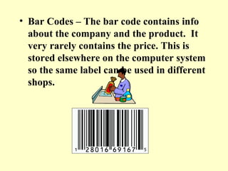 Bar Codes – The bar code contains info about the company and the product.  It very rarely contains the price. This is stored elsewhere on the computer system so the same label can be used in different shops. 