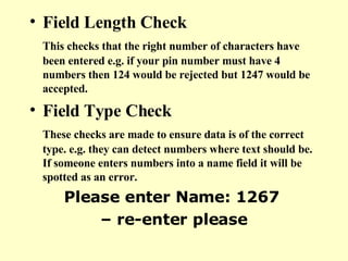 Field Length Check This checks that the right number of characters have been entered e.g. if your pin number must have 4 numbers then 124 would be rejected but 1247 would be accepted. Field Type Check These checks are made to ensure data is of the correct type. e.g. they can detect numbers where text should be. If someone enters numbers into a name field it will be spotted as an error.   Please enter Name: 1267  –  re-enter please 