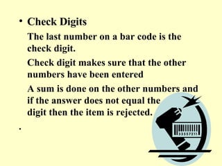 Check Digits The last number on a bar code is the check digit.  Check digit makes sure that the other numbers have been entered  A sum is done on the other numbers and if the answer does not equal the check digit then the item is rejected. . 