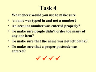 Task 4 What check would you use to make sure a name was typed in and not a number? An account number was entered properly? To make sure people didn’t order too many of any one item? To make sure that the name was not left blank? To make sure that a proper postcode was entered?           