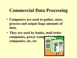 Commercial Data Processing Computers are used to gather, store, process and output huge amounts of data. They are used by banks, mail order companies, power companies, holiday companies, etc, etc 