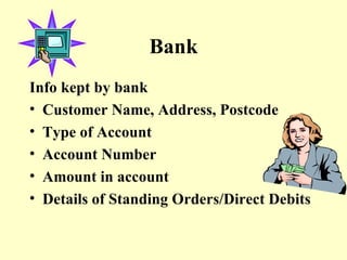 Bank Info kept by bank Customer Name, Address, Postcode Type of Account Account Number Amount in account Details of Standing Orders/Direct Debits 