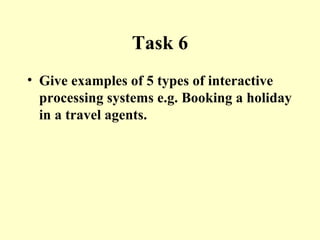 Task 6 Give examples of 5 types of interactive processing systems e.g. Booking a holiday in a travel agents. 