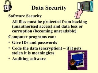Data Security Software Security All files must be protected from hacking (unauthorised access) and data loss or corruption (becoming unreadable) Computer programs can: Give IDs and passwords Code the data (encryption) – if it gets stolen it is meaningless Auditing software 