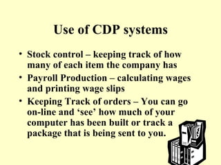 Use of CDP systems Stock control – keeping track of how many of each item the company has Payroll Production – calculating wages and printing wage slips Keeping Track of orders – You can go on-line and ‘see’ how much of your computer has been built or track a package that is being sent to you. 