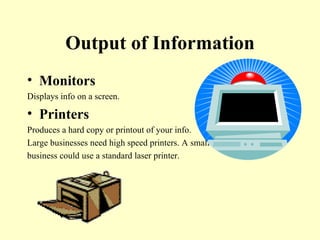 Output of Information Monitors Displays info on a screen. Printers Produces a hard copy or printout of your info. Large businesses need high speed printers. A small  business could use a standard laser printer.  