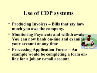 Use of CDP systems Producing Invoices – Bills that say how much you owe the company. Monitoring Payments and withdrawals – You can now bank on-line and examine your account at any time Processing Application Forms – An example would be completing a form on-line for a job or e-mail account 