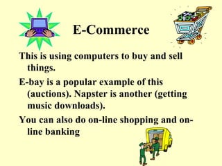 E-Commerce This is using computers to buy and sell things. E-bay is a popular example of this (auctions). Napster is another (getting music downloads). You can also do on-line shopping and on-line banking 