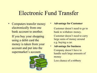 Electronic Fund Transfer Computers transfer money electronically from one bank account to another. If you buy your shopping using a debit card the money is taken from your account and put into the supermarket’s account. Advantage for Customer Customer doesn’t need to go to bank to withdraw money. Customer doesn’t need to carry large sums of money around e.g. buying a car. Advantage for business Company doesn’t have to handle such large amounts of money Less chance of a robbery 
