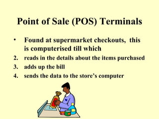 Point of Sale (POS) Terminals Found at supermarket checkouts,  this is computerised till which  reads in the details about the items purchased adds up the bill sends the data to the store’s computer 