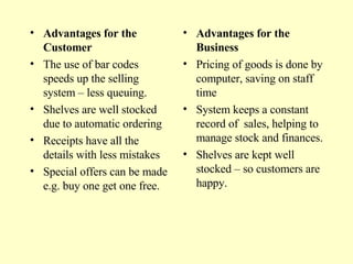 Advantages for the Customer The use of bar codes speeds up the selling system – less queuing. Shelves are well stocked due to automatic ordering Receipts have all the details with less mistakes Special offers can be made e.g. buy one get one free. Advantages for the Business Pricing of goods is done by computer, saving on staff time System keeps a constant record of  sales, helping to manage stock and finances. Shelves are kept well stocked – so customers are happy. 